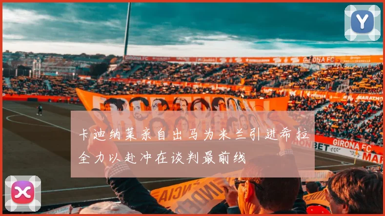 卡迪纳莱亲自出马为米兰引进希拉全力以赴冲在谈判最前线