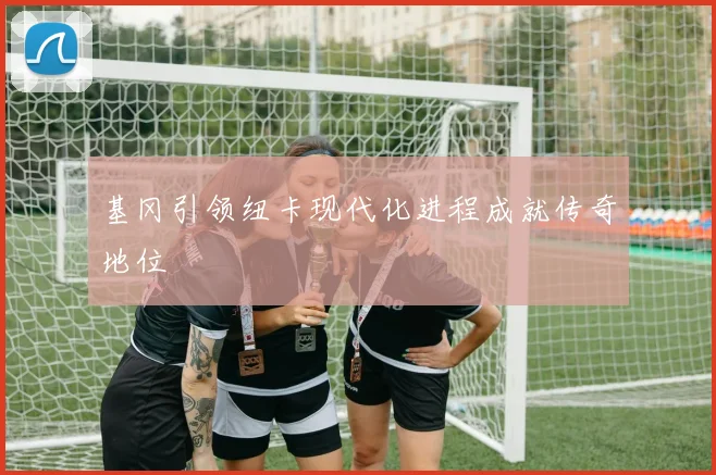 基冈引领纽卡现代化进程成就传奇地位
