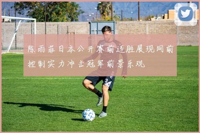 陈雨菲日本公开赛前连胜展现网前控制实力冲击冠军前景乐观