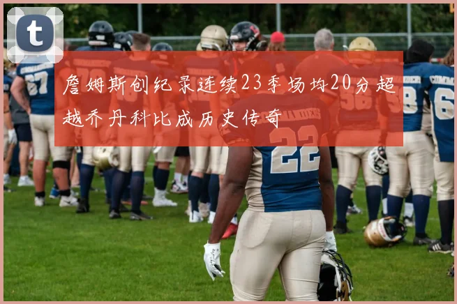 詹姆斯创纪录连续23季场均20分超越乔丹科比成历史传奇