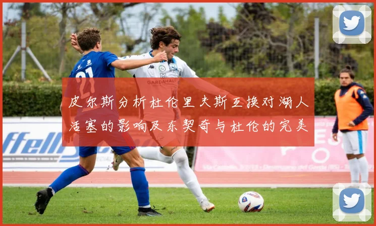皮尔斯分析杜伦里夫斯互换对湖人活塞的影响及东契奇与杜伦的完美搭配