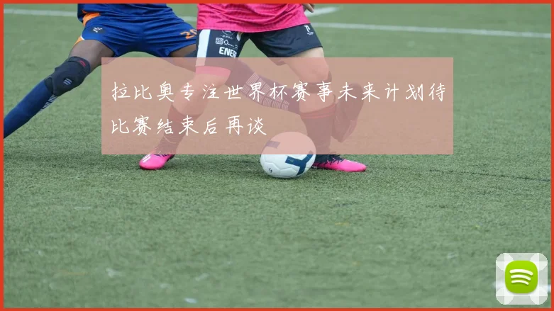 拉比奥专注世界杯赛事未来计划待比赛结束后再谈
