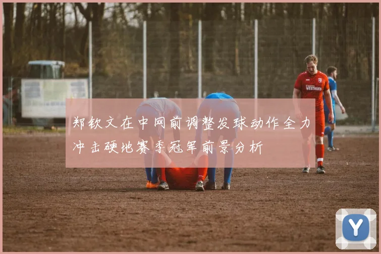 郑钦文在中网前调整发球动作全力冲击硬地赛季冠军前景分析
