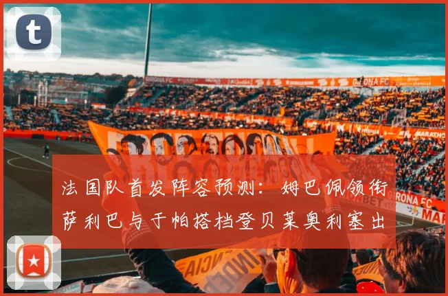 法国队首发阵容预测:姆巴佩领衔萨利巴与于帕搭档登贝莱奥利塞出战