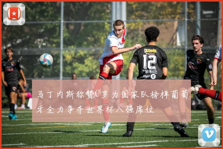 马丁内斯称赞C罗为国家队榜样葡萄牙全力争夺世界杯八强席位