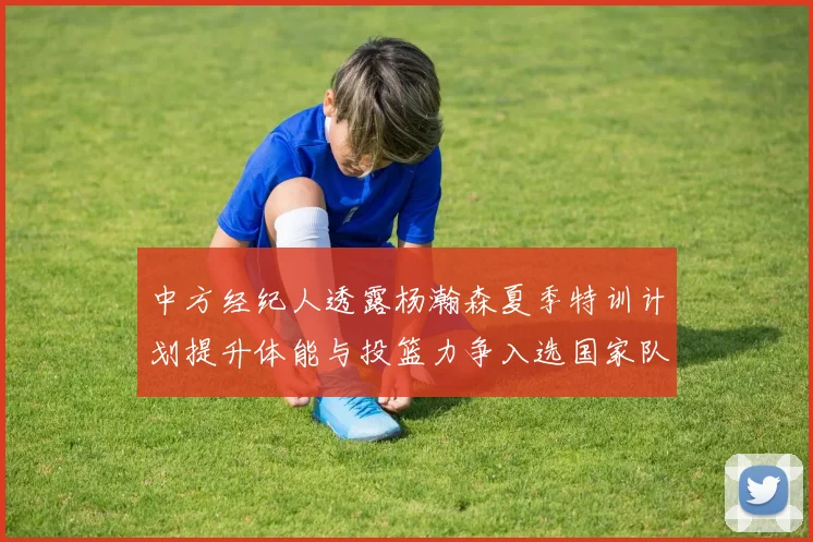 中方经纪人透露杨瀚森夏季特训计划提升体能与投篮力争入选国家队