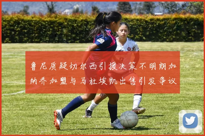 鲁尼质疑切尔西引援决策不明朗加纳乔加盟与马杜埃凯出售引发争议