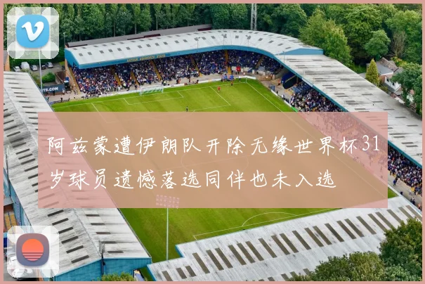 阿兹蒙遭伊朗队开除无缘世界杯31岁球员遗憾落选同伴也未入选