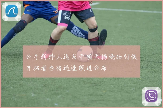 公牛新帅人选或于明天揭晓独行侠开拓者也将迅速跟进公布