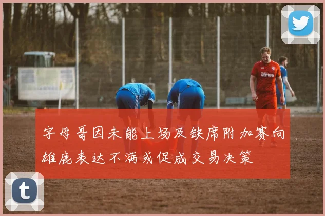 字母哥因未能上场及缺席附加赛向雄鹿表达不满或促成交易决策