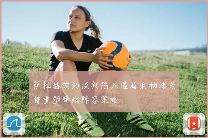 萨拉赫续约谈判陷入僵局利物浦或将重塑锋线阵容策略