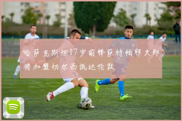 哈萨克斯坦17岁前锋萨特帕耶夫即将加盟切尔西抵达伦敦