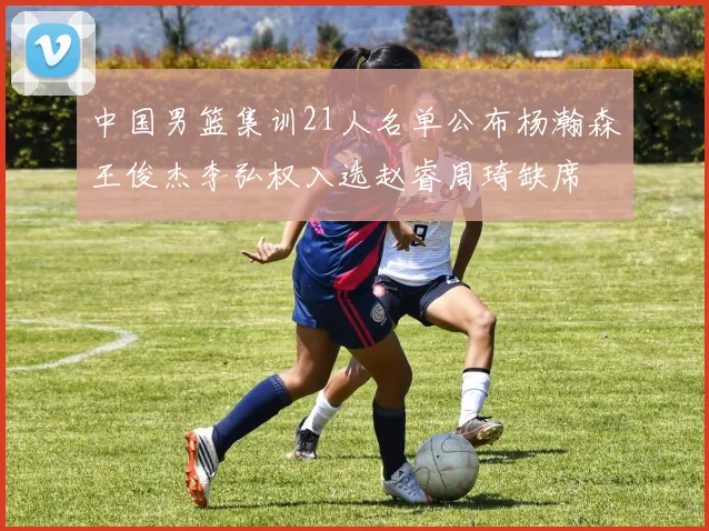 中国男篮集训21人名单公布杨瀚森王俊杰李弘权入选赵睿周琦缺席