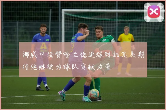 挪威中场赞哈兰德进球时机完美期待他继续为球队贡献力量