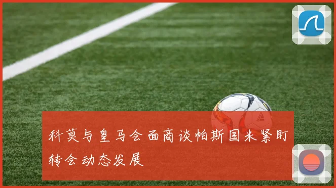 科莫与皇马会面商谈帕斯国米紧盯转会动态发展
