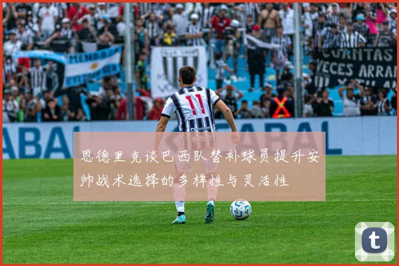 恩德里克谈巴西队替补球员提升安帅战术选择的多样性与灵活性