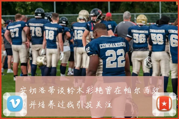 安切洛蒂谈铃木彩艳曾在帕尔马效力并培养过我引发关注