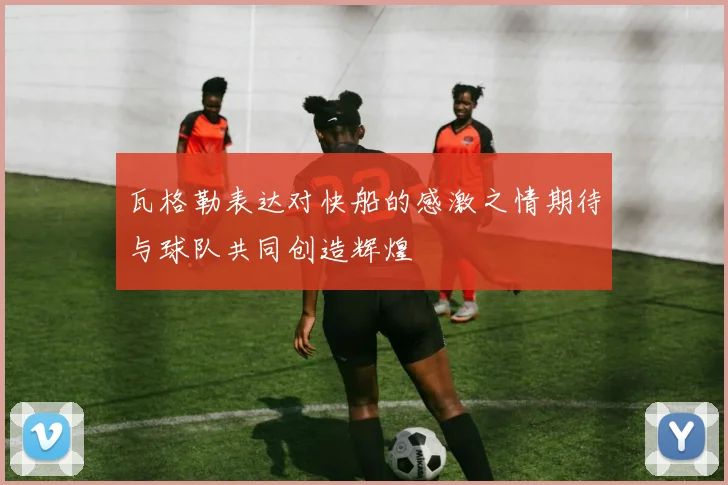 瓦格勒表达对快船的感激之情期待与球队共同创造辉煌