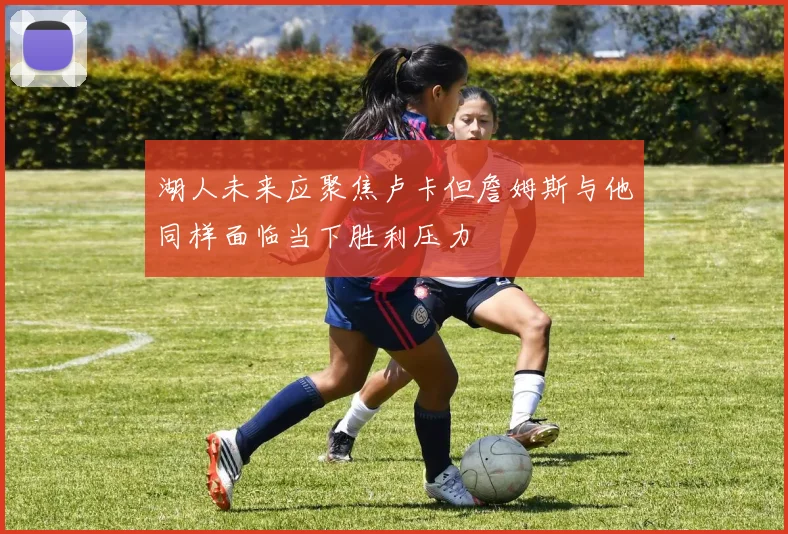 湖人未来应聚焦卢卡但詹姆斯与他同样面临当下胜利压力