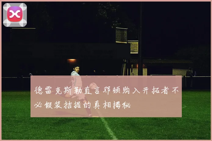 德雷克斯勒直言邓顿购入开拓者不必假装拮据的真相揭秘