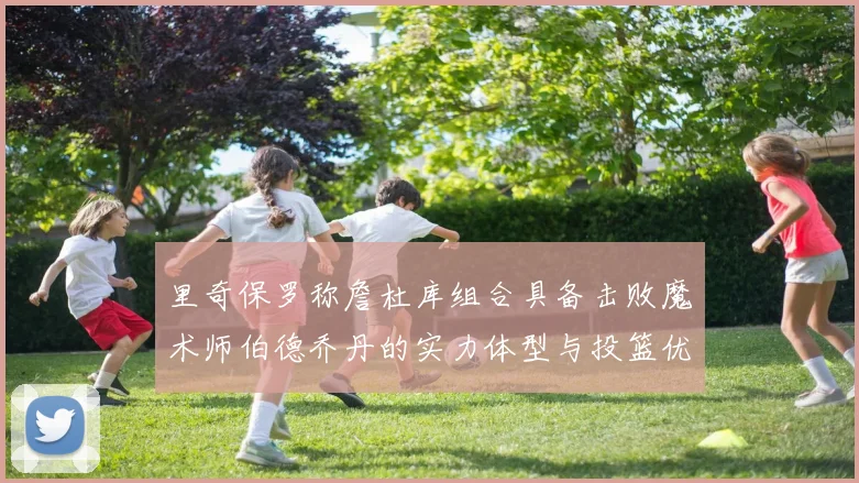里奇保罗称詹杜库组合具备击败魔术师伯德乔丹的实力体型与投篮优势显著