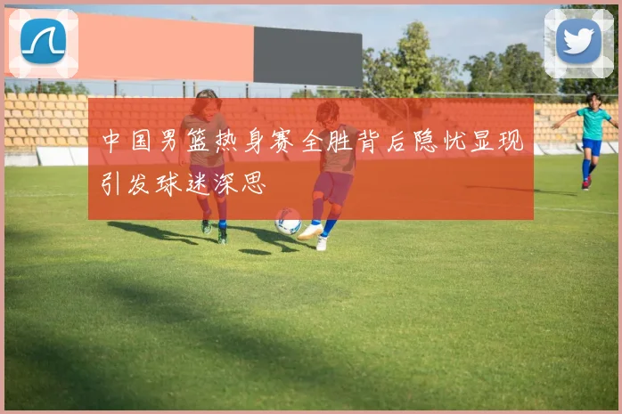 中国男篮热身赛全胜背后隐忧显现引发球迷深思