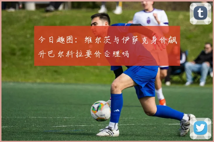 今日趣图：维尔茨与伊萨克身价飙升巴尔科拉要价合理吗